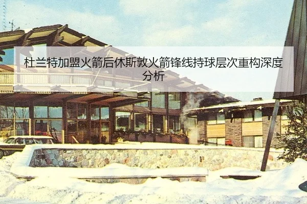 杜兰特加盟火箭后休斯敦火箭锋线持球层次重构深度分析
